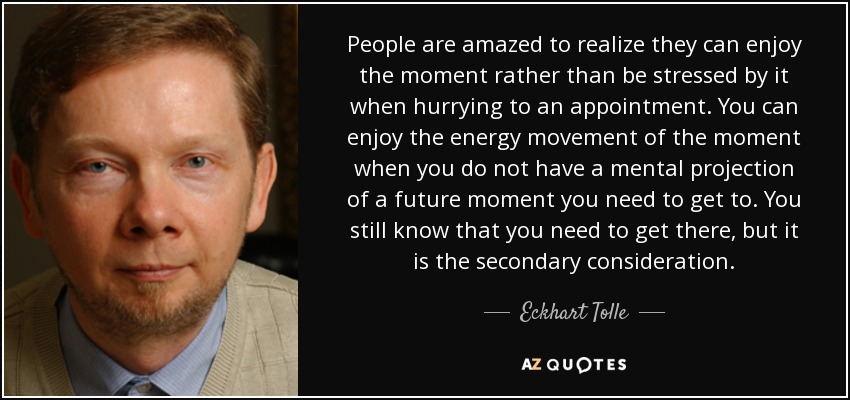 People are amazed to realize they can enjoy the moment rather than be stressed by it when hurrying to an appointment. You can enjoy the energy movement of the moment when you do not have a mental projection of a future moment you need to get to. You still know that you need to get there, but it is the secondary consideration. - Eckhart Tolle