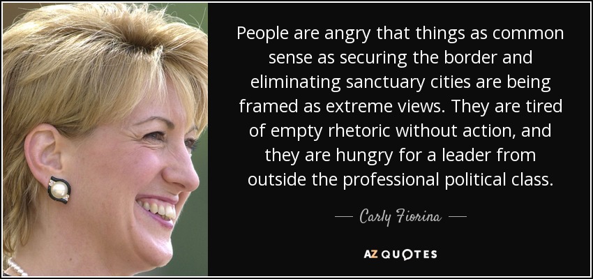People are angry that things as common sense as securing the border and eliminating sanctuary cities are being framed as extreme views. They are tired of empty rhetoric without action, and they are hungry for a leader from outside the professional political class. - Carly Fiorina