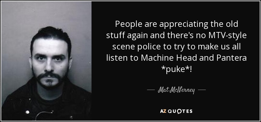 People are appreciating the old stuff again and there's no MTV-style scene police to try to make us all listen to Machine Head and Pantera *puke*! - Mat McNerney