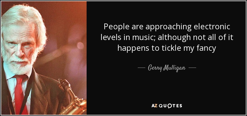 People are approaching electronic levels in music; although not all of it happens to tickle my fancy - Gerry Mulligan