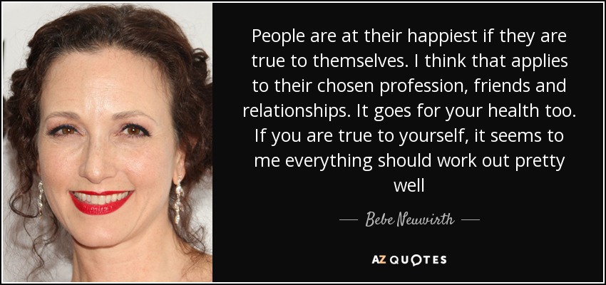 People are at their happiest if they are true to themselves. I think that applies to their chosen profession, friends and relationships. It goes for your health too. If you are true to yourself, it seems to me everything should work out pretty well - Bebe Neuwirth