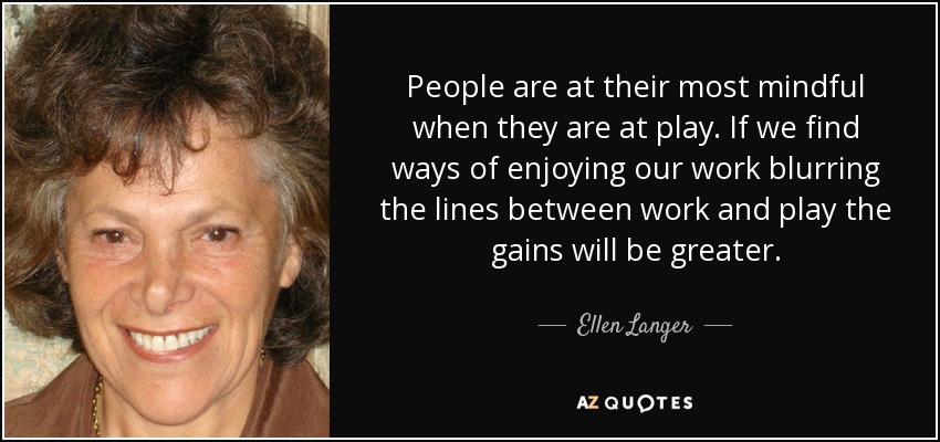 People are at their most mindful when they are at play. If we find ways of enjoying our work blurring the lines between work and play the gains will be greater. - Ellen Langer