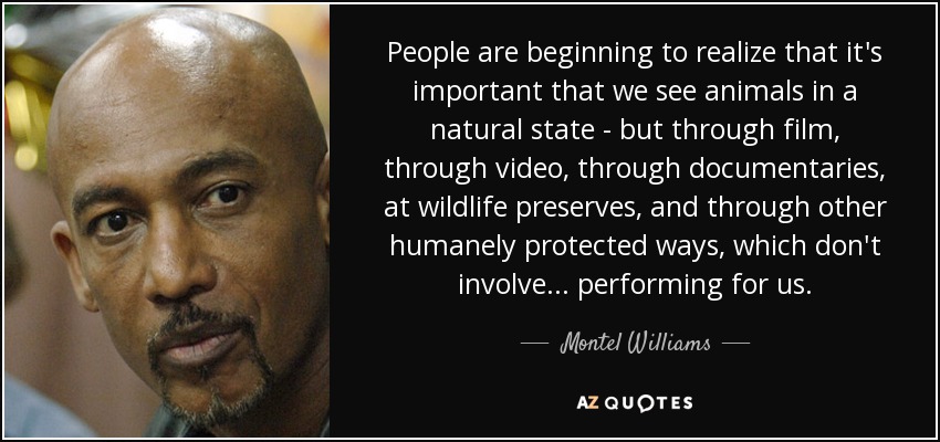 People are beginning to realize that it's important that we see animals in a natural state - but through film, through video, through documentaries, at wildlife preserves, and through other humanely protected ways, which don't involve... performing for us. - Montel Williams