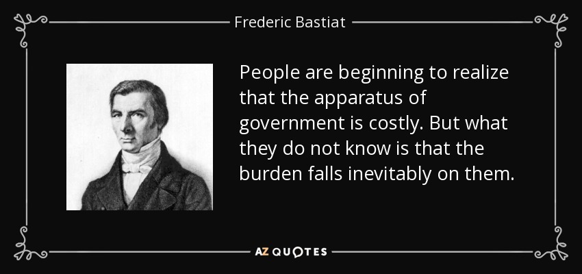 People are beginning to realize that the apparatus of government is costly. But what they do not know is that the burden falls inevitably on them. - Frederic Bastiat