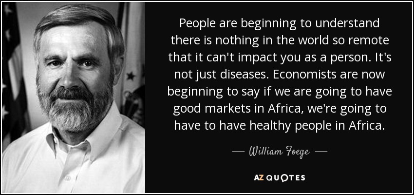 People are beginning to understand there is nothing in the world so remote that it can't impact you as a person. It's not just diseases. Economists are now beginning to say if we are going to have good markets in Africa, we're going to have to have healthy people in Africa. - William Foege
