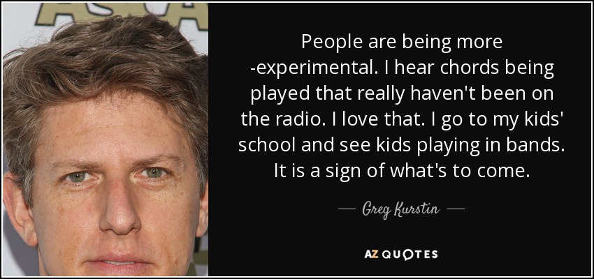 People are being more ­experimental. I hear chords being played that really haven't been on the radio. I love that. I go to my kids' school and see kids playing in bands. It is a sign of what's to come. - Greg Kurstin