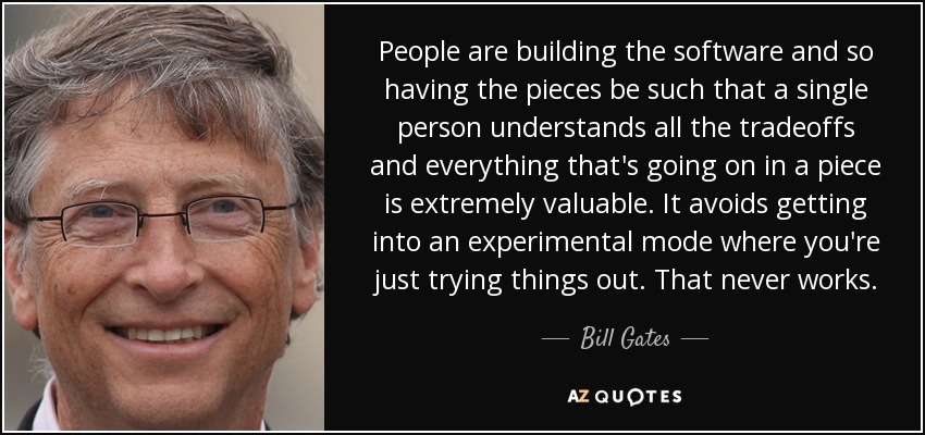 People are building the software and so having the pieces be such that a single person understands all the tradeoffs and everything that's going on in a piece is extremely valuable. It avoids getting into an experimental mode where you're just trying things out. That never works. - Bill Gates