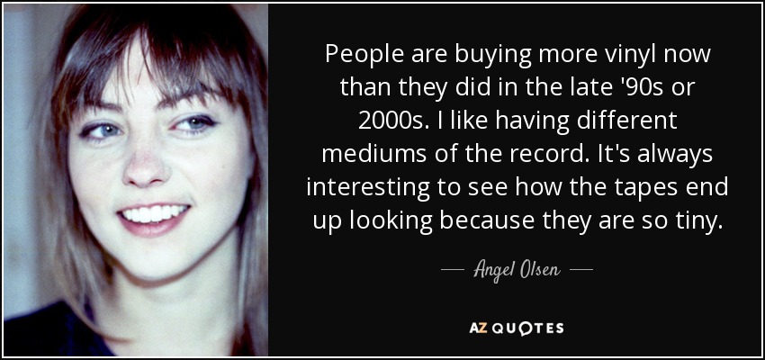 People are buying more vinyl now than they did in the late '90s or 2000s. I like having different mediums of the record. It's always interesting to see how the tapes end up looking because they are so tiny. - Angel Olsen