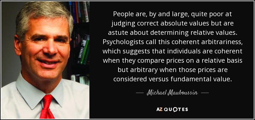 People are, by and large, quite poor at judging correct absolute values but are astute about determining relative values. Psychologists call this coherent arbitrariness, which suggests that individuals are coherent when they compare prices on a relative basis but arbitrary when those prices are considered versus fundamental value. - Michael Mauboussin