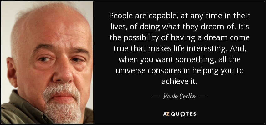 People are capable, at any time in their lives, of doing what they dream of. It's the possibility of having a dream come true that makes life interesting. And, when you want something, all the universe conspires in helping you to achieve it. - Paulo Coelho