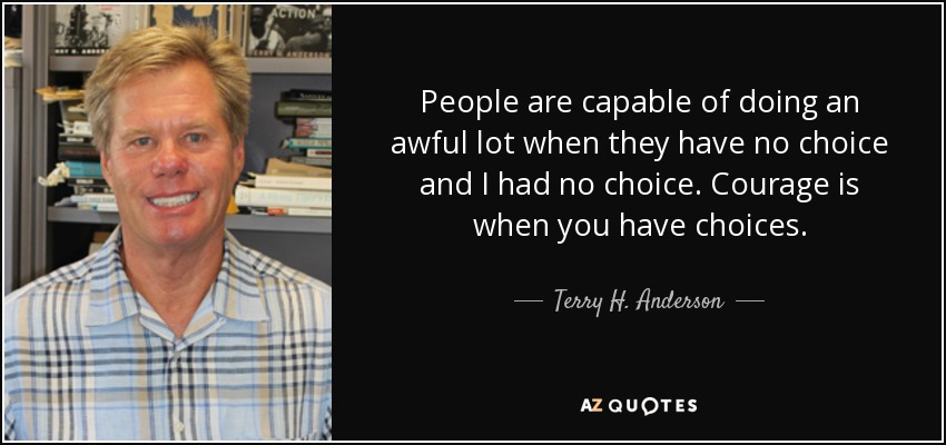 People are capable of doing an awful lot when they have no choice and I had no choice. Courage is when you have choices. - Terry H. Anderson