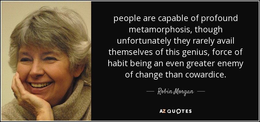 people are capable of profound metamorphosis, though unfortunately they rarely avail themselves of this genius, force of habit being an even greater enemy of change than cowardice. - Robin Morgan