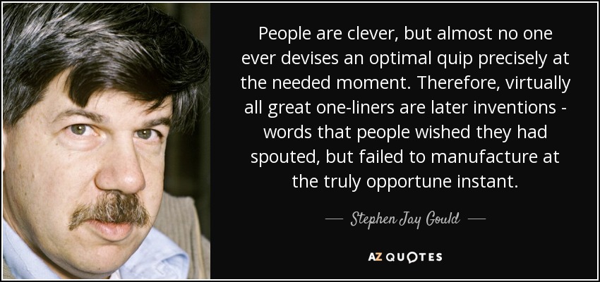 People are clever, but almost no one ever devises an optimal quip precisely at the needed moment. Therefore, virtually all great one-liners are later inventions - words that people wished they had spouted, but failed to manufacture at the truly opportune instant. - Stephen Jay Gould