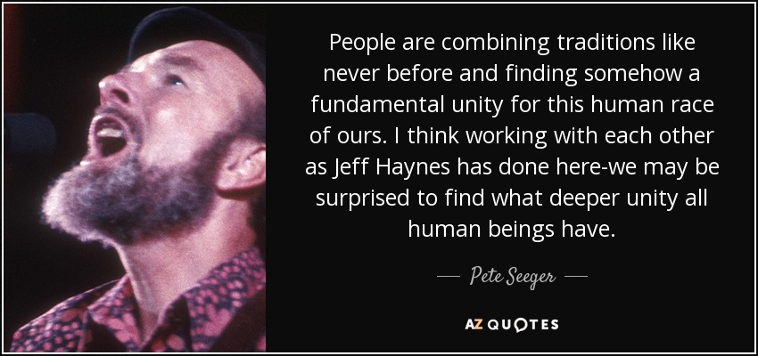 People are combining traditions like never before and finding somehow a fundamental unity for this human race of ours. I think working with each other as Jeff Haynes has done here-we may be surprised to find what deeper unity all human beings have. - Pete Seeger