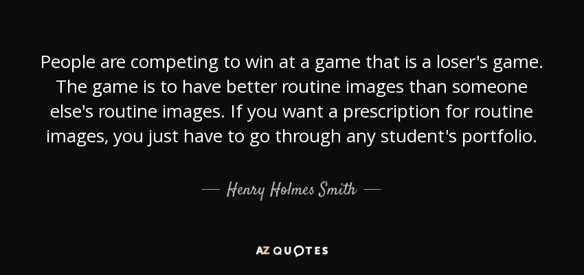 People are competing to win at a game that is a loser's game. The game is to have better routine images than someone else's routine images. If you want a prescription for routine images, you just have to go through any student's portfolio. - Henry Holmes Smith