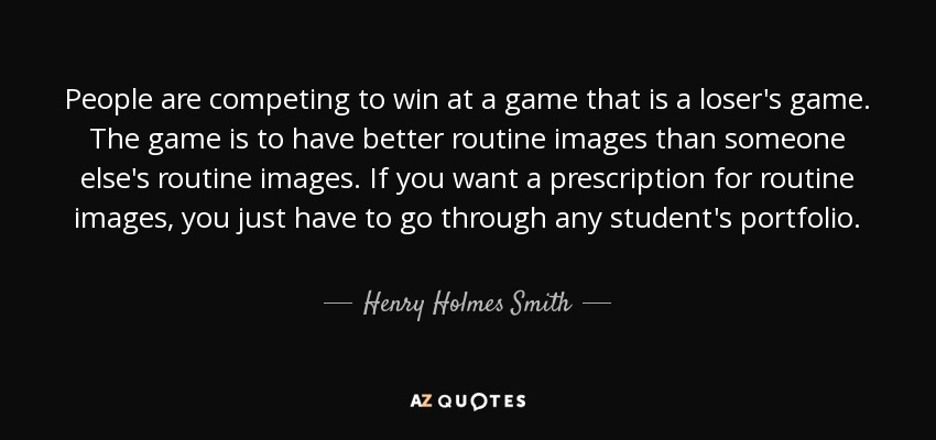 People are competing to win at a game that is a loser's game. The game is to have better routine images than someone else's routine images. If you want a prescription for routine images, you just have to go through any student's portfolio. - Henry Holmes Smith