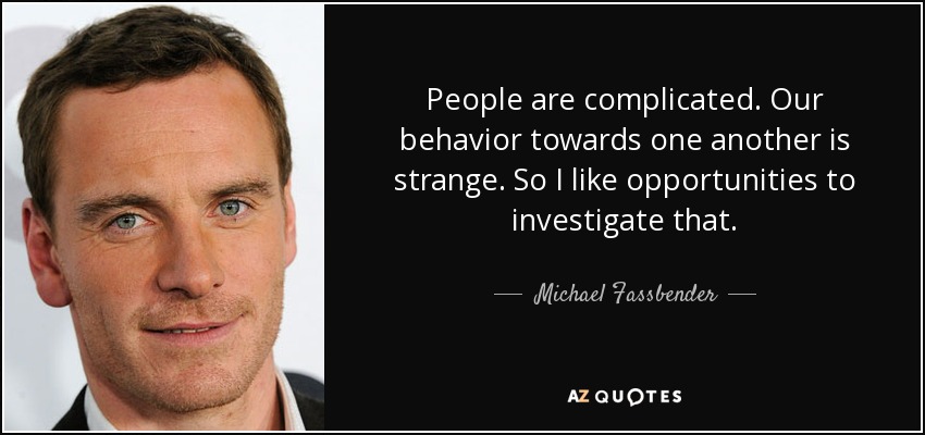 People are complicated. Our behavior towards one another is strange. So I like opportunities to investigate that. - Michael Fassbender