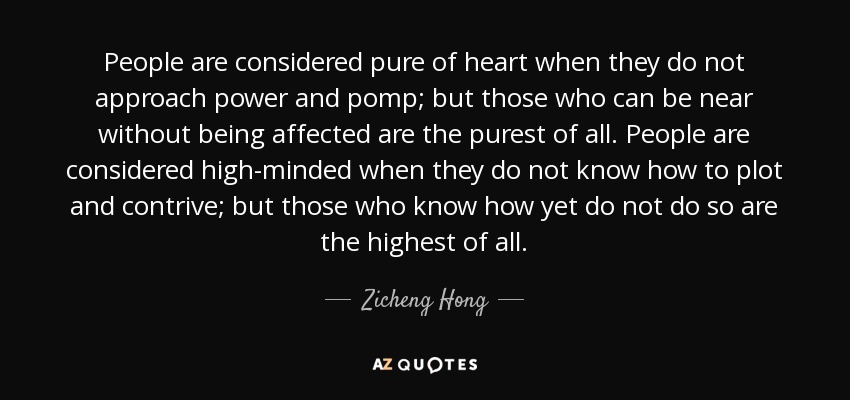 People are considered pure of heart when they do not approach power and pomp; but those who can be near without being affected are the purest of all. People are considered high-minded when they do not know how to plot and contrive; but those who know how yet do not do so are the highest of all. - Zicheng Hong