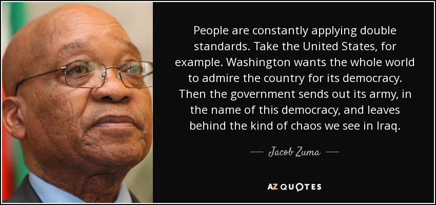 People are constantly applying double standards. Take the United States, for example. Washington wants the whole world to admire the country for its democracy. Then the government sends out its army, in the name of this democracy, and leaves behind the kind of chaos we see in Iraq. - Jacob Zuma