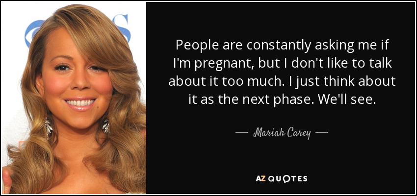 People are constantly asking me if I'm pregnant, but I don't like to talk about it too much. I just think about it as the next phase. We'll see. - Mariah Carey