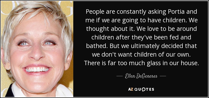 People are constantly asking Portia and me if we are going to have children. We thought about it. We love to be around children after they've been fed and bathed. But we ultimately decided that we don't want children of our own. There is far too much glass in our house. - Ellen DeGeneres