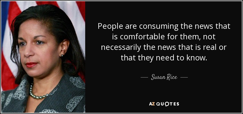 People are consuming the news that is comfortable for them, not necessarily the news that is real or that they need to know. - Susan Rice
