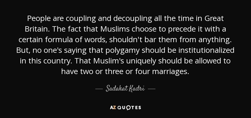 People are coupling and decoupling all the time in Great Britain. The fact that Muslims choose to precede it with a certain formula of words, shouldn't bar them from anything. But, no one's saying that polygamy should be institutionalized in this country. That Muslim's uniquely should be allowed to have two or three or four marriages. - Sadakat Kadri