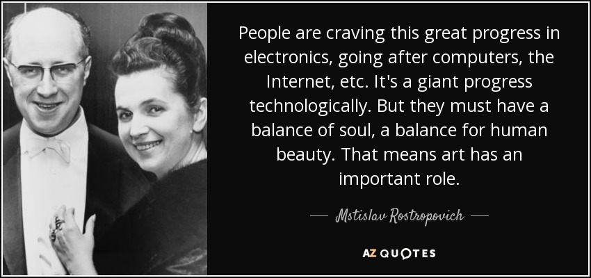 People are craving this great progress in electronics, going after computers, the Internet, etc. It's a giant progress technologically. But they must have a balance of soul, a balance for human beauty. That means art has an important role. - Mstislav Rostropovich