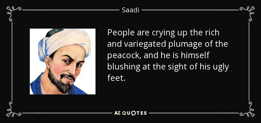 People are crying up the rich and variegated plumage of the peacock, and he is himself blushing at the sight of his ugly feet. - Saadi