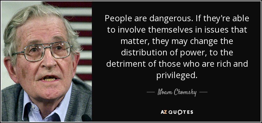People are dangerous. If they're able to involve themselves in issues that matter, they may change the distribution of power, to the detriment of those who are rich and privileged. - Noam Chomsky