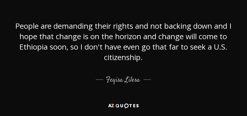 People are demanding their rights and not backing down and I hope that change is on the horizon and change will come to Ethiopia soon, so I don't have even go that far to seek a U.S. citizenship. - Feyisa Lilesa