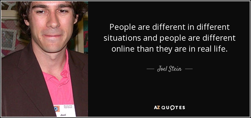 People are different in different situations and people are different online than they are in real life. - Joel Stein