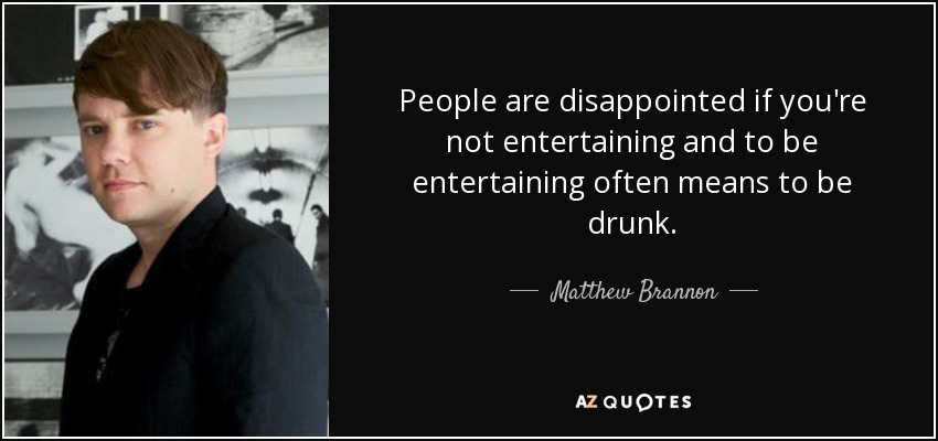 People are disappointed if you're not entertaining and to be entertaining often means to be drunk. - Matthew Brannon