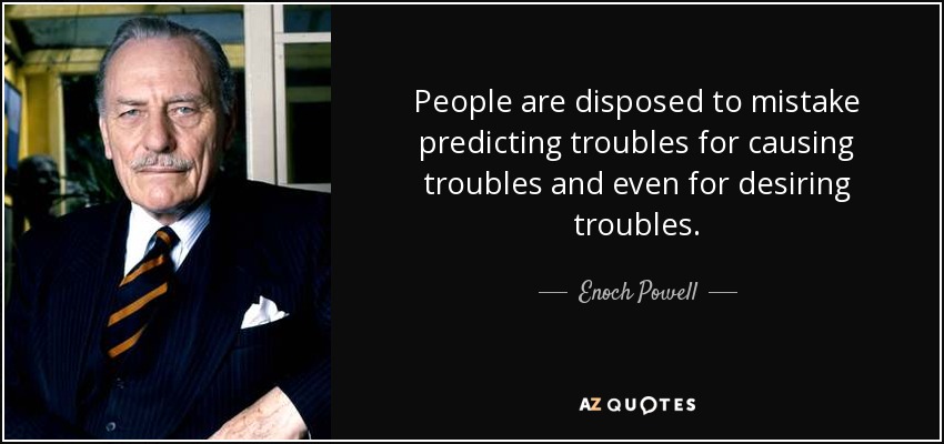 People are disposed to mistake predicting troubles for causing troubles and even for desiring troubles. - Enoch Powell