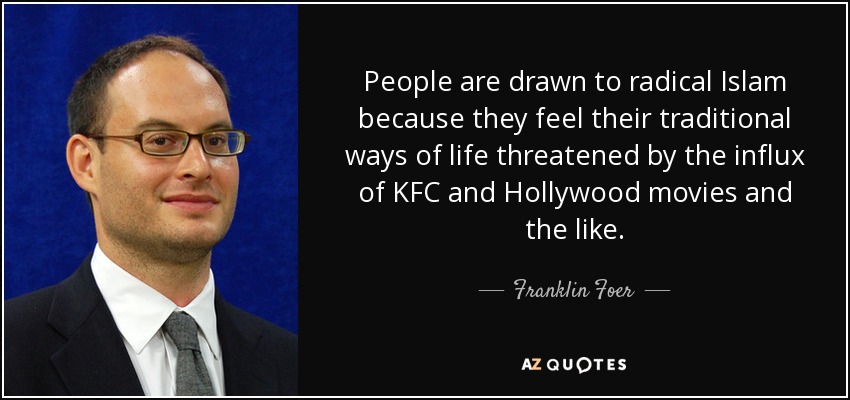 People are drawn to radical Islam because they feel their traditional ways of life threatened by the influx of KFC and Hollywood movies and the like. - Franklin Foer