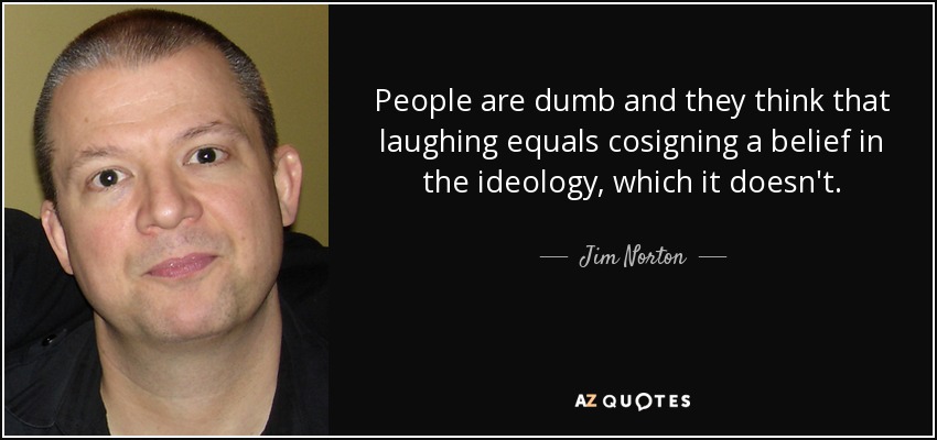 People are dumb and they think that laughing equals cosigning a belief in the ideology, which it doesn't. - Jim Norton