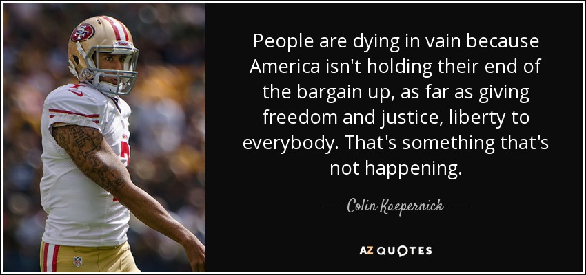 People are dying in vain because America isn't holding their end of the bargain up, as far as giving freedom and justice, liberty to everybody. That's something that's not happening. - Colin Kaepernick
