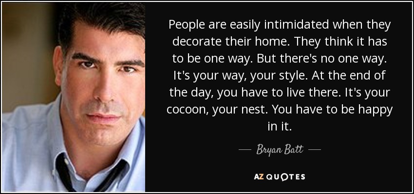 People are easily intimidated when they decorate their home. They think it has to be one way. But there's no one way. It's your way, your style. At the end of the day, you have to live there. It's your cocoon, your nest. You have to be happy in it. - Bryan Batt