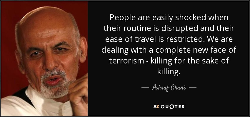 People are easily shocked when their routine is disrupted and their ease of travel is restricted. We are dealing with a complete new face of terrorism - killing for the sake of killing. - Ashraf Ghani