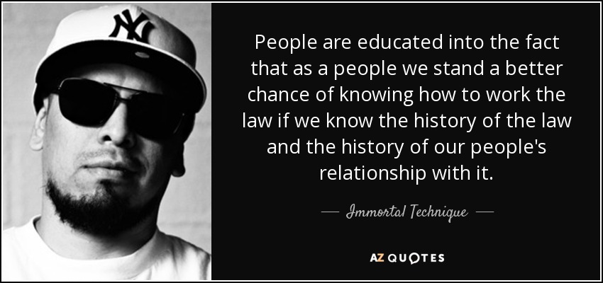 People are educated into the fact that as a people we stand a better chance of knowing how to work the law if we know the history of the law and the history of our people's relationship with it. - Immortal Technique