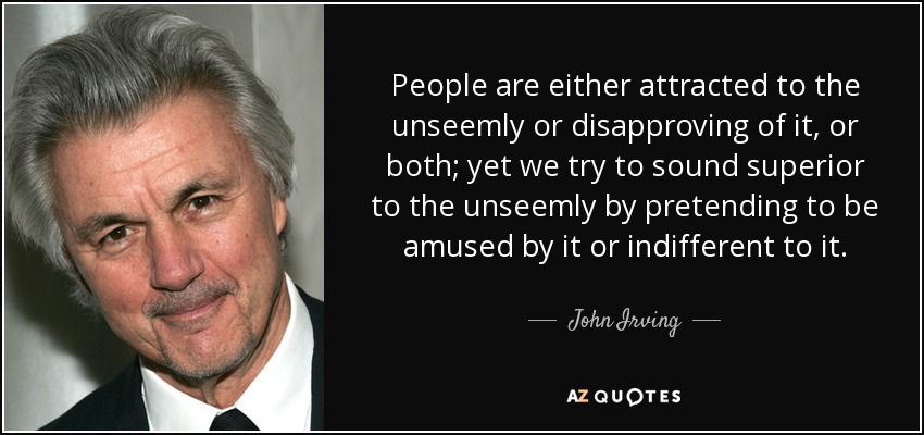 People are either attracted to the unseemly or disapproving of it, or both; yet we try to sound superior to the unseemly by pretending to be amused by it or indifferent to it. - John Irving