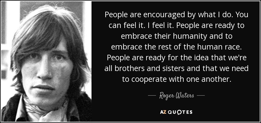 People are encouraged by what I do. You can feel it. I feel it. People are ready to embrace their humanity and to embrace the rest of the human race. People are ready for the idea that we're all brothers and sisters and that we need to cooperate with one another. - Roger Waters