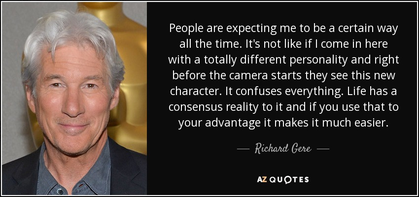 People are expecting me to be a certain way all the time. It's not like if I come in here with a totally different personality and right before the camera starts they see this new character. It confuses everything. Life has a consensus reality to it and if you use that to your advantage it makes it much easier. - Richard Gere