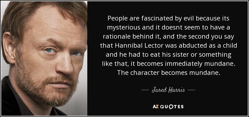 People are fascinated by evil because its mysterious and it doesnt seem to have a rationale behind it, and the second you say that Hannibal Lector was abducted as a child and he had to eat his sister or something like that, it becomes immediately mundane. The character becomes mundane. - Jared Harris