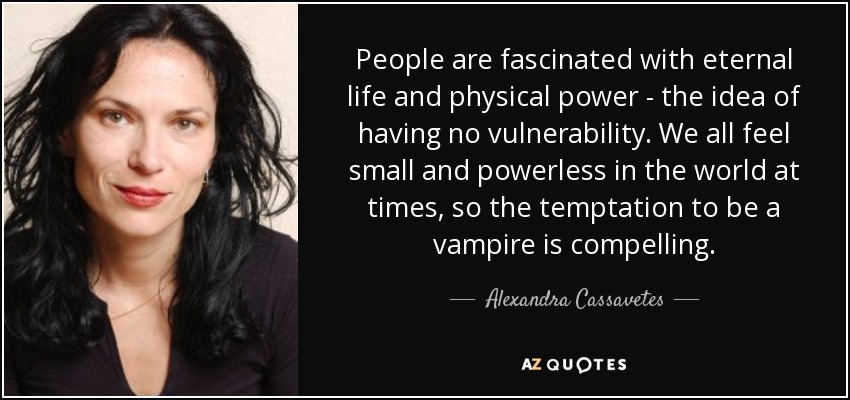 People are fascinated with eternal life and physical power - the idea of having no vulnerability. We all feel small and powerless in the world at times, so the temptation to be a vampire is compelling. - Alexandra Cassavetes