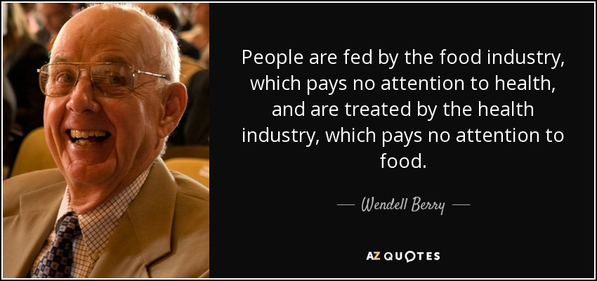 People are fed by the food industry, which pays no attention to health, and are treated by the health industry, which pays no attention to food. - Wendell Berry