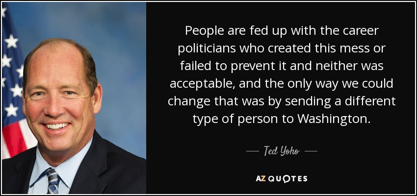 People are fed up with the career politicians who created this mess or failed to prevent it and neither was acceptable, and the only way we could change that was by sending a different type of person to Washington. - Ted Yoho