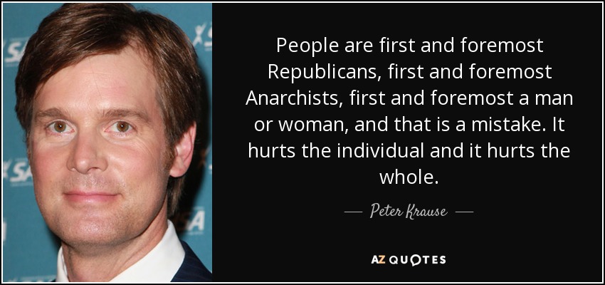 People are first and foremost Republicans, first and foremost Anarchists, first and foremost a man or woman, and that is a mistake. It hurts the individual and it hurts the whole. - Peter Krause