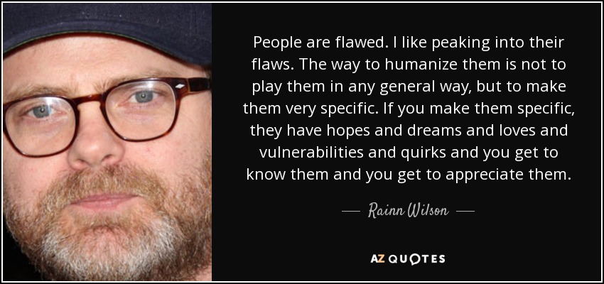 People are flawed. I like peaking into their flaws. The way to humanize them is not to play them in any general way, but to make them very specific. If you make them specific, they have hopes and dreams and loves and vulnerabilities and quirks and you get to know them and you get to appreciate them. - Rainn Wilson