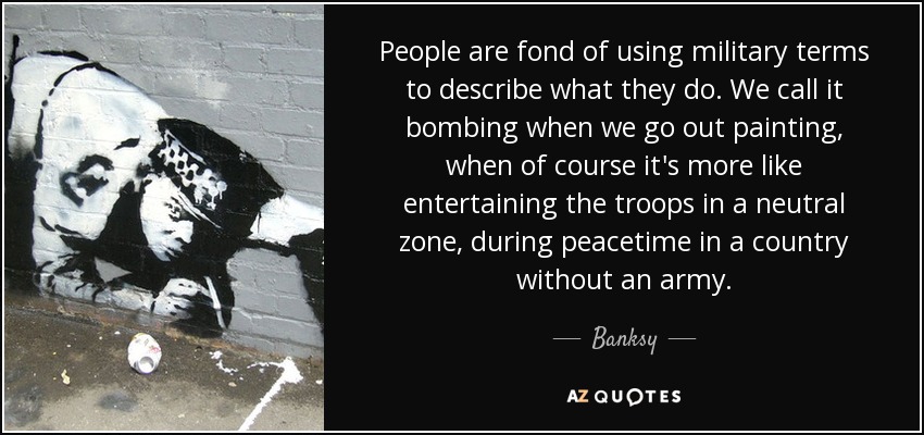 People are fond of using military terms to describe what they do. We call it bombing when we go out painting, when of course it's more like entertaining the troops in a neutral zone, during peacetime in a country without an army. - Banksy